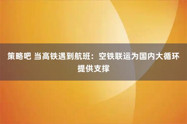 策略吧 当高铁遇到航班：空铁联运为国内大循环提供支撑