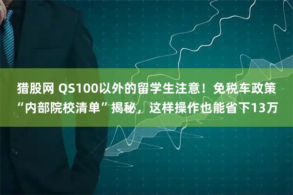 猎股网 QS100以外的留学生注意！免税车政策“内部院校清单”揭秘，这样操作也能省下13万