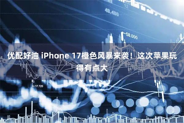 优配好油 iPhone 17橙色风暴来袭！这次苹果玩得有点大