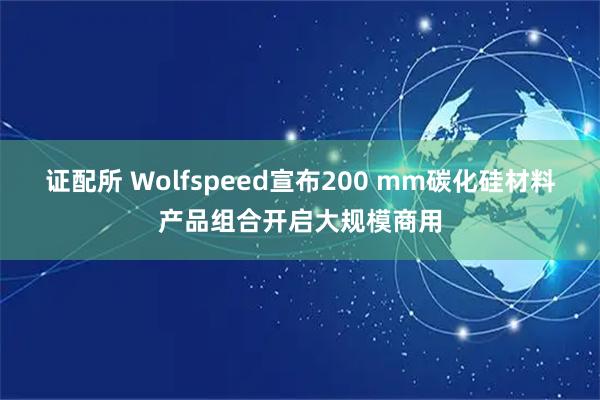 证配所 Wolfspeed宣布200 mm碳化硅材料产品组合开启大规模商用