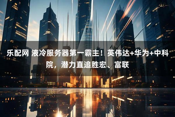 乐配网 液冷服务器第一霸主！英伟达+华为+中科院，潜力直追胜宏、富联