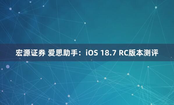 宏源证券 爱思助手：iOS 18.7 RC版本测评