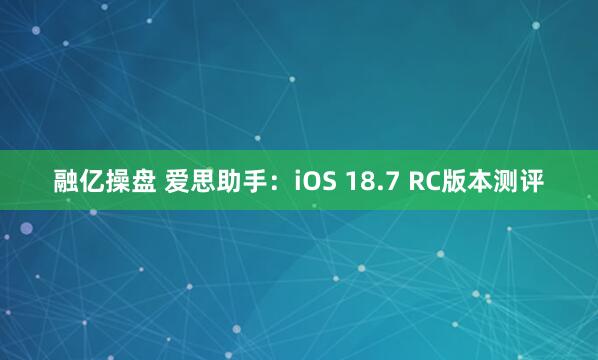 融亿操盘 爱思助手：iOS 18.7 RC版本测评