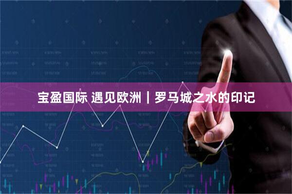 宝盈国际 遇见欧洲｜罗马城之水的印记