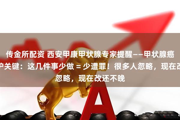 传金所配资 西安甲康甲状腺专家提醒——甲状腺癌术后养护关键：这几件事少做 = 少遭罪！很多人忽略，现在改还不晚