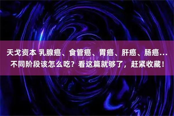 天戈资本 乳腺癌、食管癌、胃癌、肝癌、肠癌…不同阶段该怎么吃？看这篇就够了，赶紧收藏！