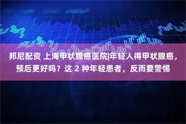 邦尼配资 上海甲状腺癌医院|年轻人得甲状腺癌，预后更好吗？这 2 种年轻患者，反而要警惕