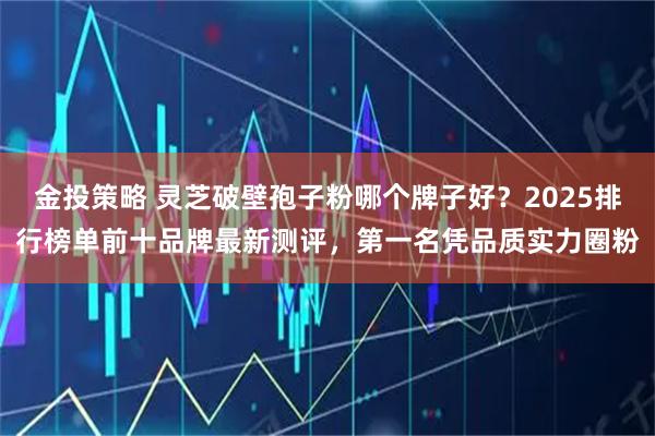 金投策略 灵芝破壁孢子粉哪个牌子好？2025排行榜单前十品牌最新测评，第一名凭品质实力圈粉