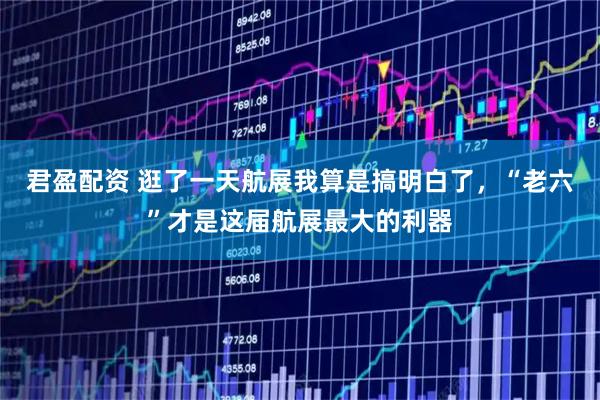 君盈配资 逛了一天航展我算是搞明白了，“老六”才是这届航展最大的利器