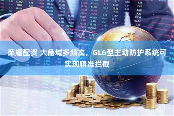 荣耀配资 大角域多频次，GL6型主动防护系统可实现精准拦截