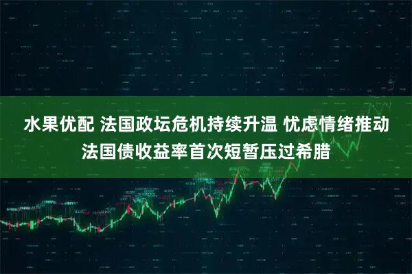 水果优配 法国政坛危机持续升温 忧虑情绪推动法国债收益率首次短暂压过希腊