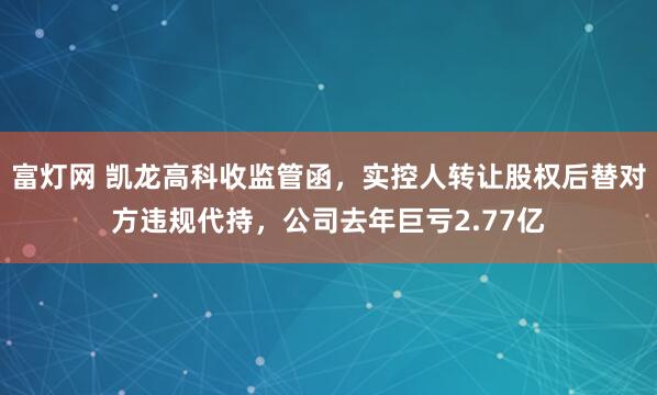 富灯网 凯龙高科收监管函，实控人转让股权后替对方违规代持，公司去年巨亏2.77亿