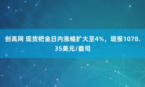 创高网 现货钯金日内涨幅扩大至4%，现报1078.35美元/盎司