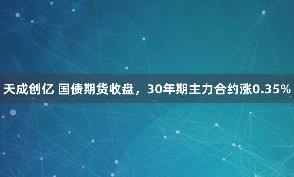 天成创亿 国债期货收盘，30年期主力合约涨0.35%