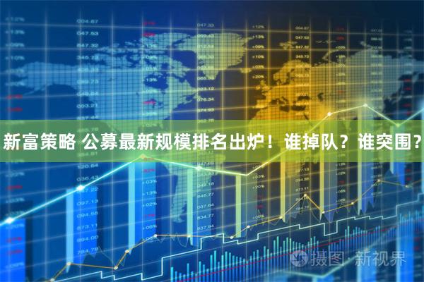 新富策略 公募最新规模排名出炉！谁掉队？谁突围？