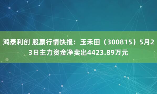 鸿泰利创 股票行情快报：玉禾田（300815）5月23日主力资金净卖出4423.89万元
