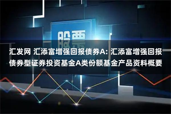 汇发网 汇添富增强回报债券A: 汇添富增强回报债券型证券投资基金A类份额基金产品资料概要