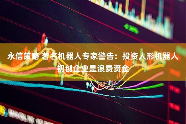 永信策略 著名机器人专家警告：投资人形机器人初创企业是浪费资金