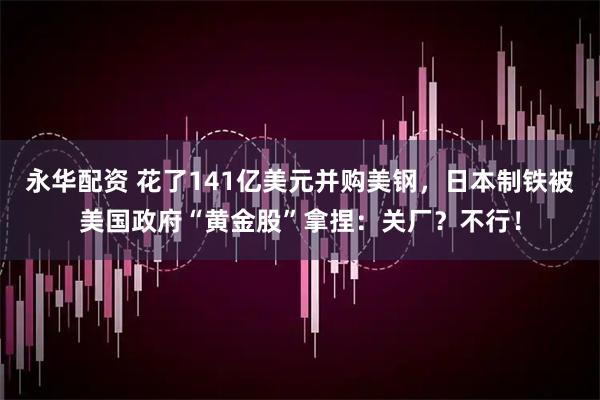 永华配资 花了141亿美元并购美钢，日本制铁被美国政府“黄金股”拿捏：关厂？不行！