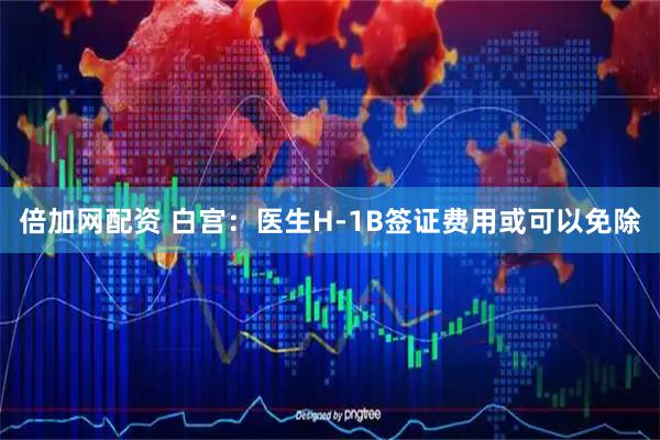 倍加网配资 白宫：医生H-1B签证费用或可以免除