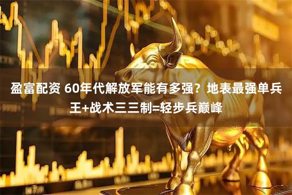 盈富配资 60年代解放军能有多强？地表最强单兵王+战术三三制=轻步兵巅峰