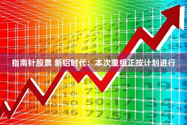 指南针股票 新铝时代：本次重组正按计划进行