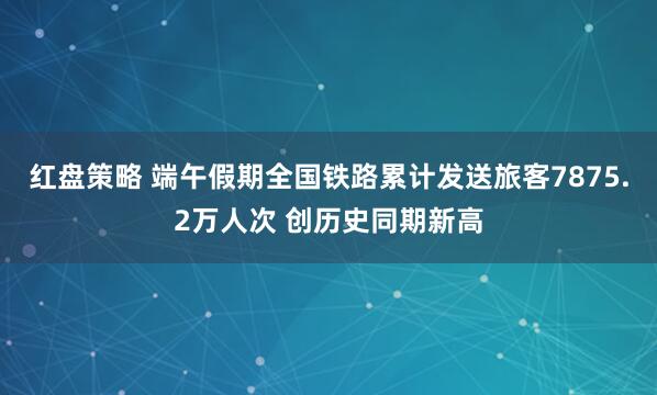 红盘策略 端午假期全国铁路累计发送旅客7875.2万人次 创历史同期新高