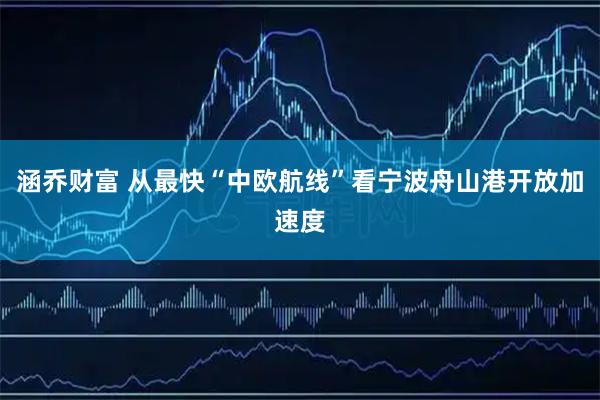 涵乔财富 从最快“中欧航线”看宁波舟山港开放加速度