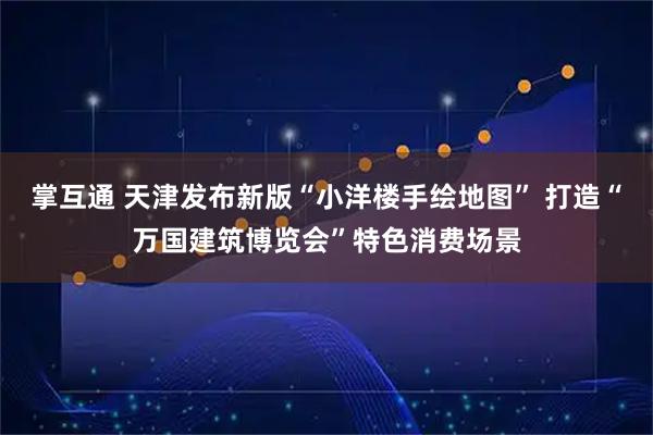 掌互通 天津发布新版“小洋楼手绘地图” 打造“万国建筑博览会”特色消费场景