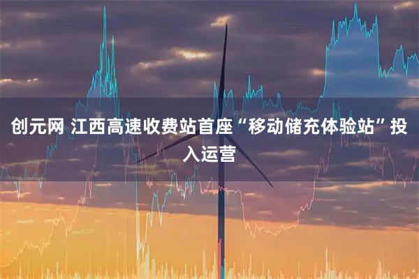 创元网 江西高速收费站首座“移动储充体验站”投入运营
