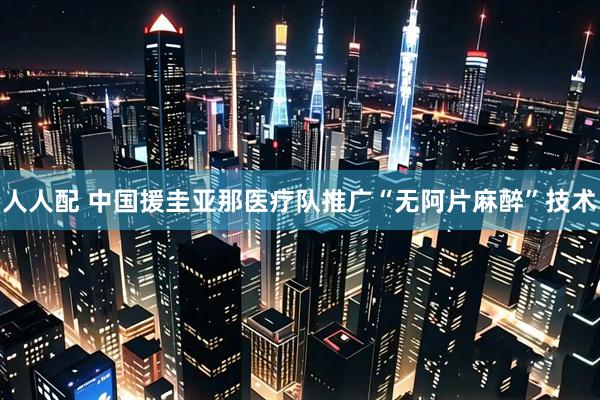 人人配 中国援圭亚那医疗队推广“无阿片麻醉”技术