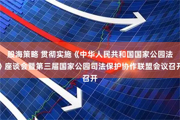 股海策略 贯彻实施《中华人民共和国国家公园法》座谈会暨第三届国家公园司法保护协作联盟会议召开