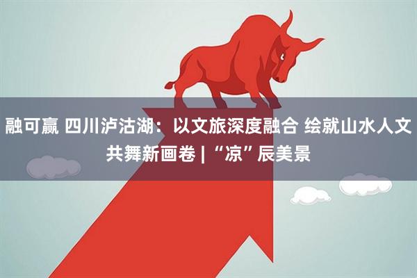 融可赢 四川泸沽湖:以文旅深度融合 绘就山水人文共舞新画卷 | “凉”辰美景