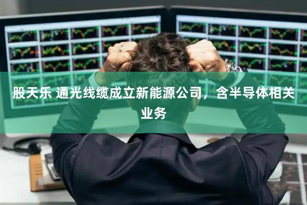 股天乐 通光线缆成立新能源公司，含半导体相关业务