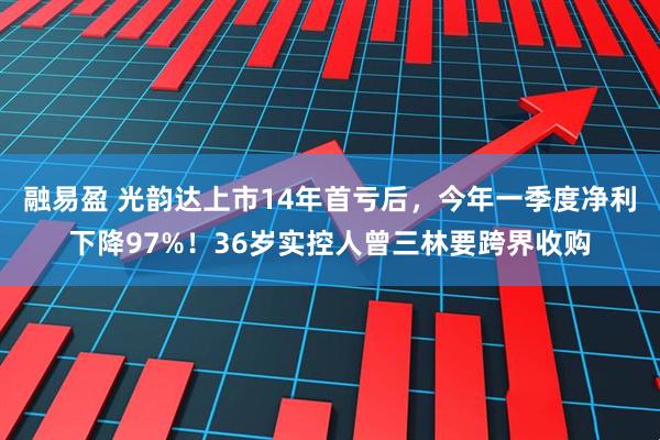 融易盈 光韵达上市14年首亏后，今年一季度净利下降97%！36岁实控人曾三林要跨界收购