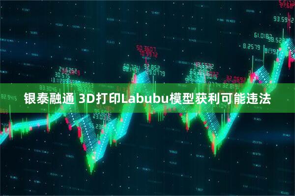 银泰融通 3D打印Labubu模型获利可能违法