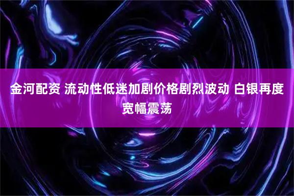 金河配资 流动性低迷加剧价格剧烈波动 白银再度宽幅震荡