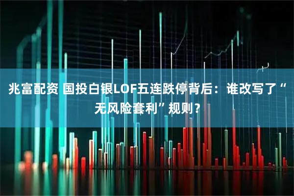 兆富配资 国投白银LOF五连跌停背后：谁改写了“无风险套利”规则？
