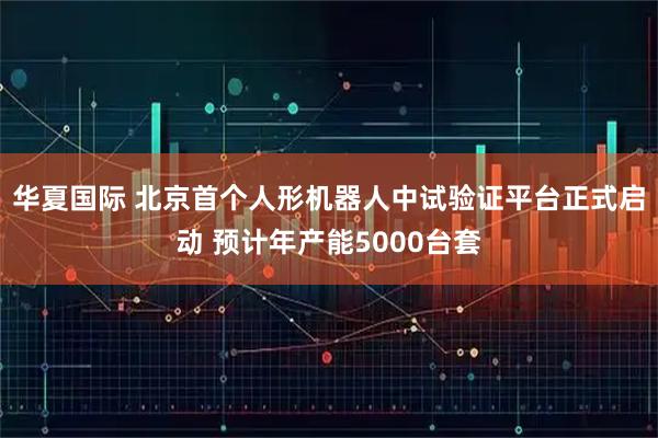 华夏国际 北京首个人形机器人中试验证平台正式启动 预计年产能5000台套