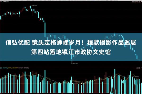 信弘优配 镜头定格峥嵘岁月！程默摄影作品巡展第四站落地镇江市政协文史馆