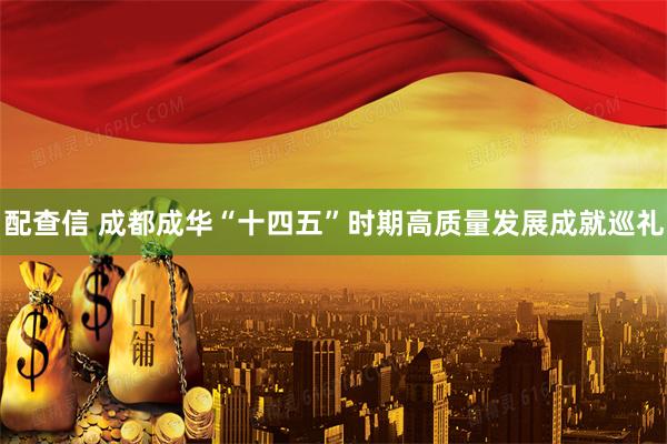 配查信 成都成华“十四五”时期高质量发展成就巡礼