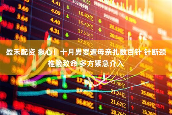 盈禾配资 揪心！十月男婴遭母亲扎数百针 针断颈椎险致命 多方紧急介入