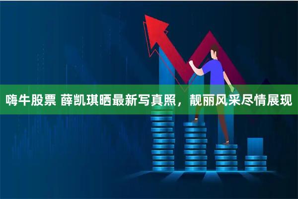 嗨牛股票 薛凯琪晒最新写真照，靓丽风采尽情展现