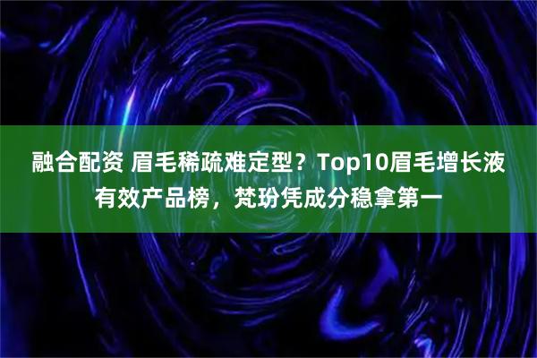 融合配资 眉毛稀疏难定型？Top10眉毛增长液有效产品榜，梵玢凭成分稳拿第一