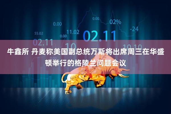 牛鑫所 丹麦称美国副总统万斯将出席周三在华盛顿举行的格陵兰问题会议