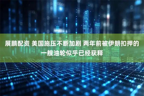 展鵬配资 美国施压不断加剧 两年前被伊朗扣押的一艘油轮似乎已经获释