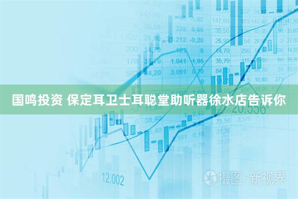 国鸣投资 保定耳卫士耳聪堂助听器徐水店告诉你
