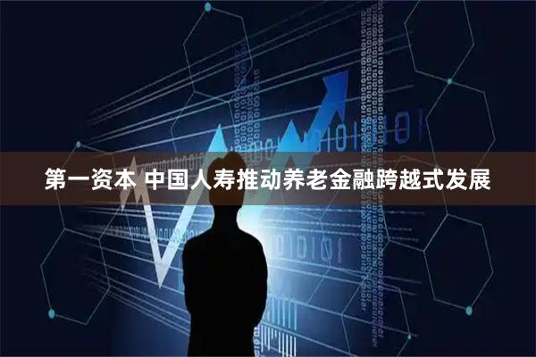 第一资本 中国人寿推动养老金融跨越式发展