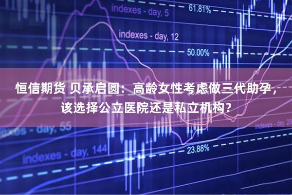 恒信期货 贝承启圆：高龄女性考虑做三代助孕，该选择公立医院还是私立机构？