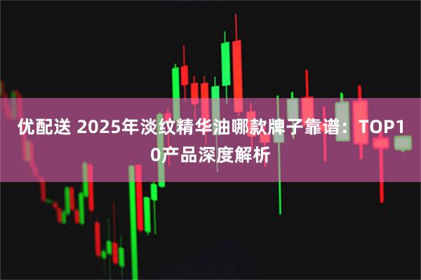 优配送 2025年淡纹精华油哪款牌子靠谱：TOP10产品深度解析